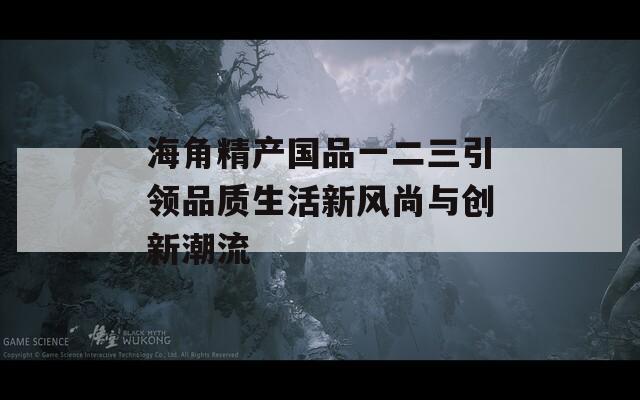 海角精产国品一二三引领品质生活新风尚与创新潮流