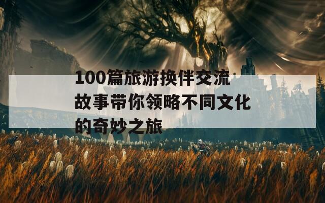 100篇旅游换伴交流故事带你领略不同文化的奇妙之旅