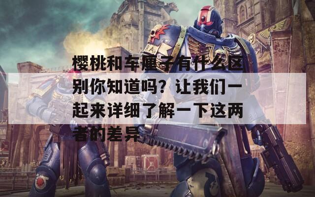 樱桃和车厘子有什么区别你知道吗？让我们一起来详细了解一下这两者的差异