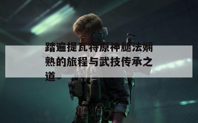 踏遍提瓦特原神腿法娴熟的旅程与武技传承之道
