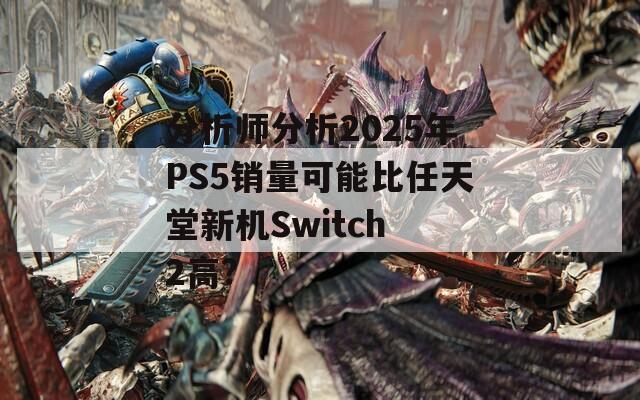 分析师分析2025年PS5销量可能比任天堂新机Switch 2高?