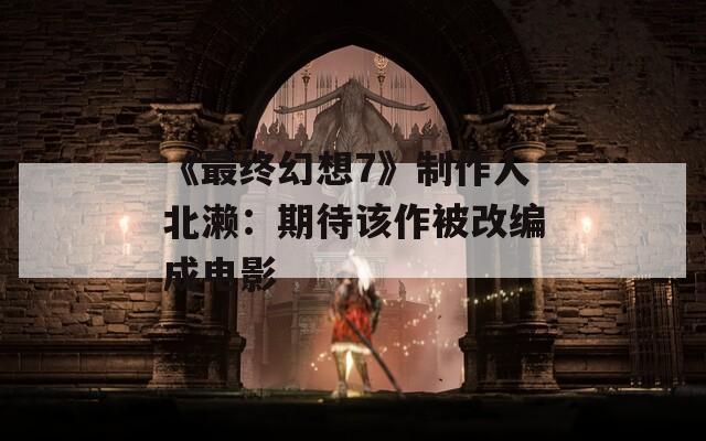 《最终幻想7》制作人北濑：期待该作被改编成电影