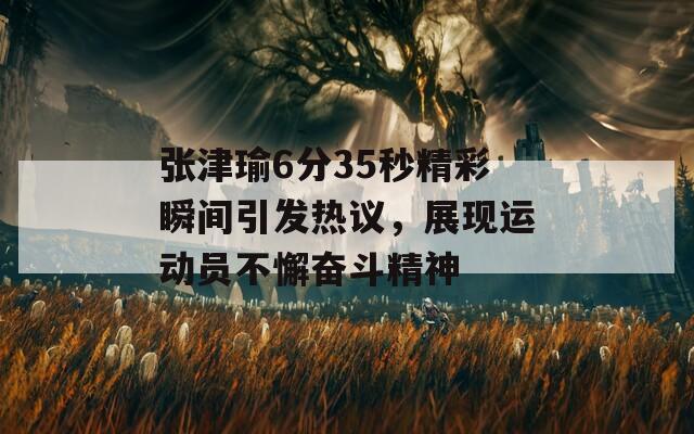 张津瑜6分35秒精彩瞬间引发热议，展现运动员不懈奋斗精神