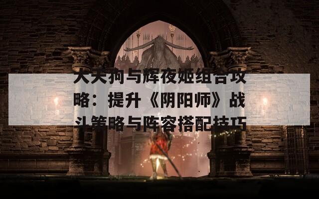 大天狗与辉夜姬组合攻略：提升《阴阳师》战斗策略与阵容搭配技巧