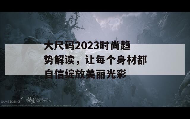 大尺码2023时尚趋势解读，让每个身材都自信绽放美丽光彩