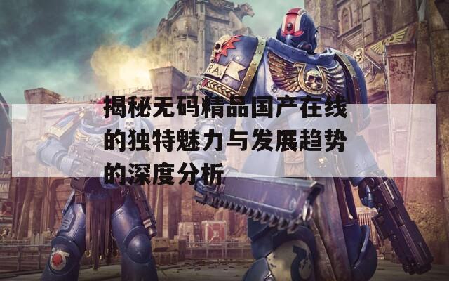 揭秘无码精品国产在线的独特魅力与发展趋势的深度分析