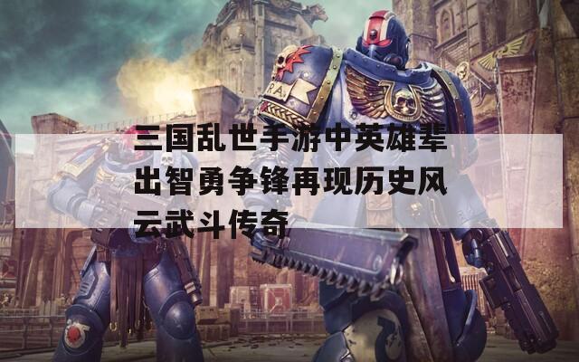 三国乱世手游中英雄辈出智勇争锋再现历史风云武斗传奇