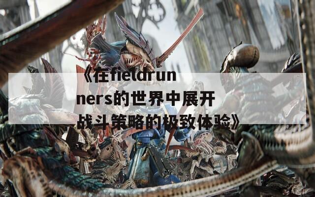 《在fieldrunners的世界中展开战斗策略的极致体验》
