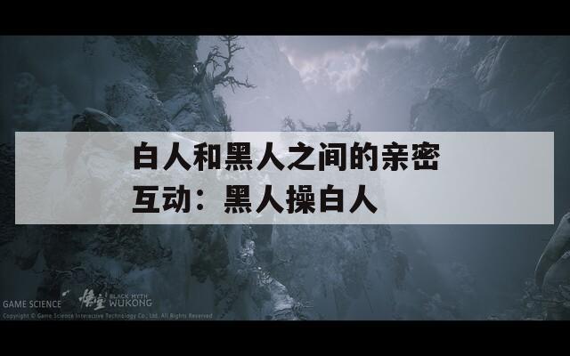 白人和黑人之间的亲密互动：黑人操白人