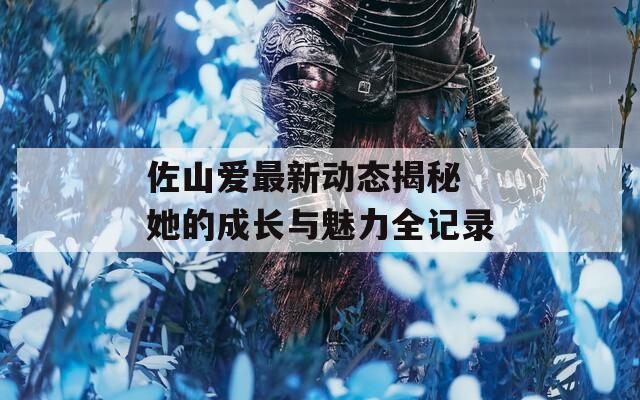 佐山爱最新动态揭秘 她的成长与魅力全记录