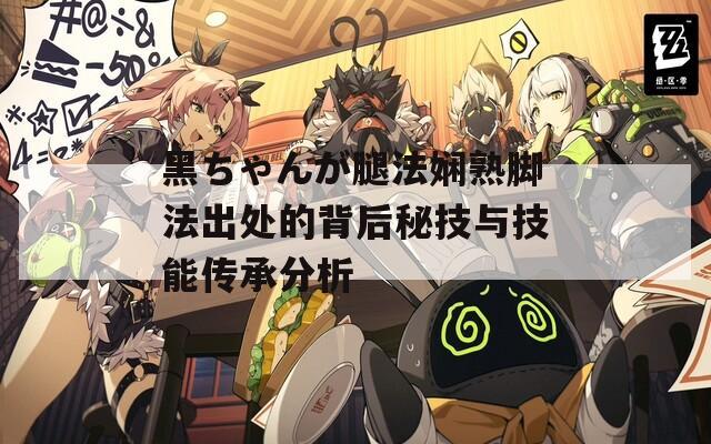 黑ちゃんが腿法娴熟脚法出处的背后秘技与技能传承分析