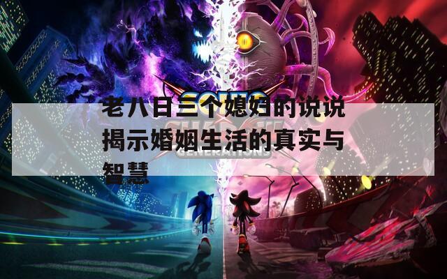 老八日三个媳妇的说说揭示婚姻生活的真实与智慧