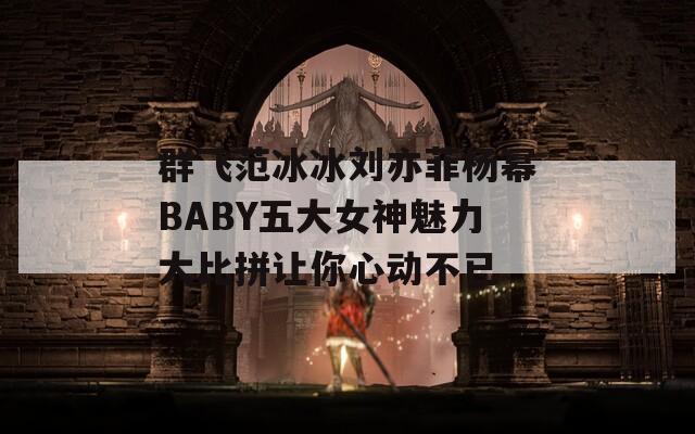 群飞范冰冰刘亦菲杨幂BABY五大女神魅力大比拼让你心动不已