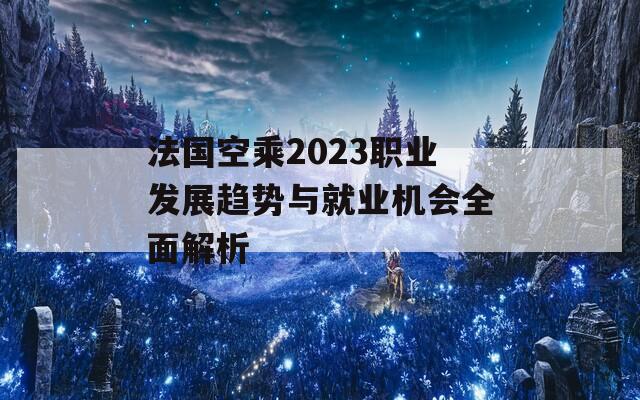 法国空乘2023职业发展趋势与就业机会全面解析