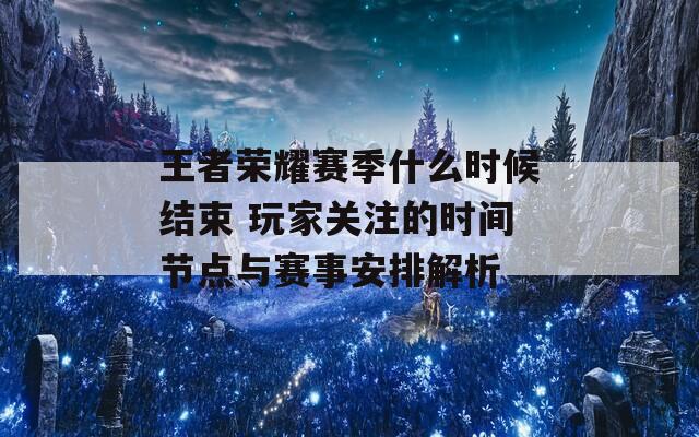 王者荣耀赛季什么时候结束 玩家关注的时间节点与赛事安排解析