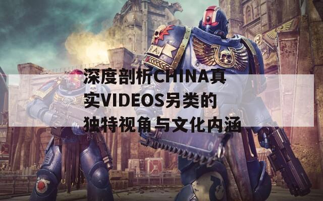 深度剖析CHINA真实VIDEOS另类的独特视角与文化内涵