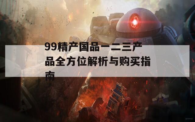 99精产国品一二三产品全方位解析与购买指南