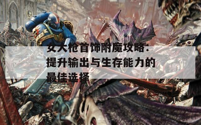 女大枪首饰附魔攻略：提升输出与生存能力的最佳选择