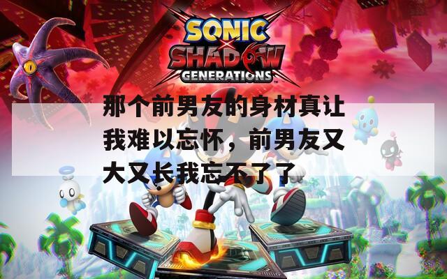 那个前男友的身材真让我难以忘怀，前男友又大又长我忘不了了