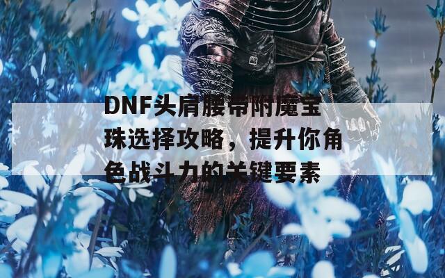 DNF头肩腰带附魔宝珠选择攻略，提升你角色战斗力的关键要素