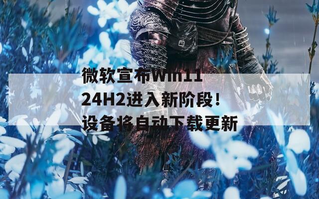 微软宣布Win11 24H2进入新阶段！设备将自动下载更新