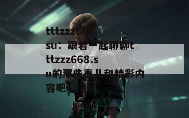 tttzzz668.su：跟着一起聊聊tttzzz668.su的那些事儿和精彩内容吧！