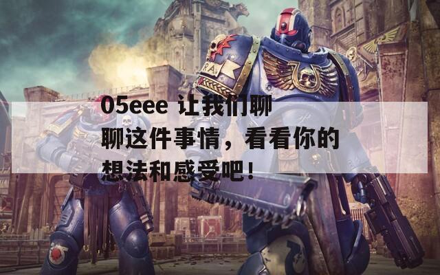 05eee 让我们聊聊这件事情，看看你的想法和感受吧！