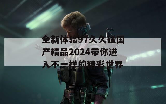 全新体验97久久碰国产精品2024带你进入不一样的精彩世界