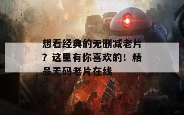 想看经典的无删减老片？这里有你喜欢的！精品无码老片在线