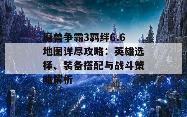 魔兽争霸3羁绊6.6地图详尽攻略：英雄选择、装备搭配与战斗策略解析