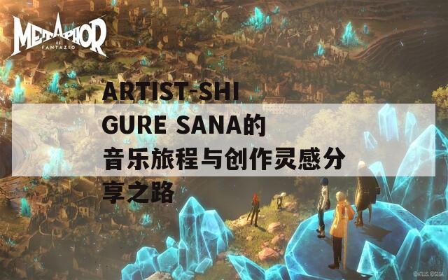 ARTIST-SHIGURE SANA的音乐旅程与创作灵感分享之路