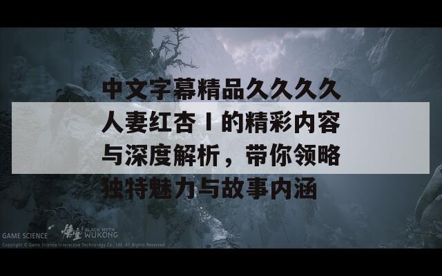 中文字幕精品久久久久人妻红杏Ⅰ的精彩内容与深度解析，带你领略独特魅力与故事内涵