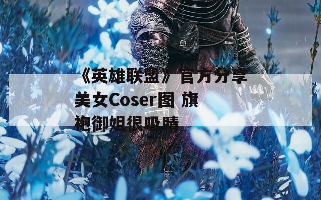 《英雄联盟》官方分享美女Coser图 旗袍御姐很吸睛