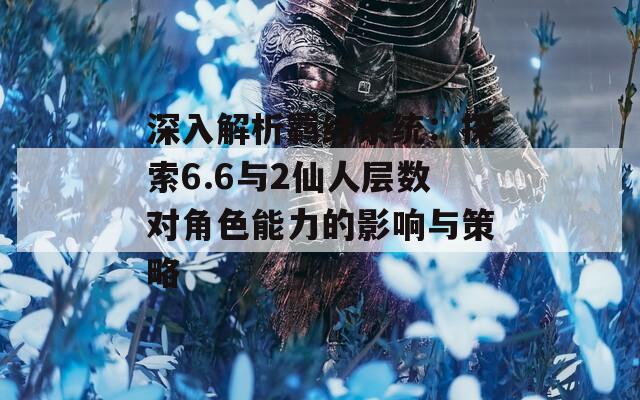 深入解析羁绊系统：探索6.6与2仙人层数对角色能力的影响与策略