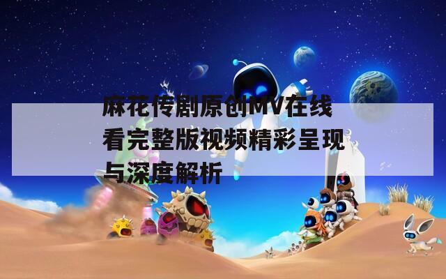 麻花传剧原创MV在线看完整版视频精彩呈现与深度解析