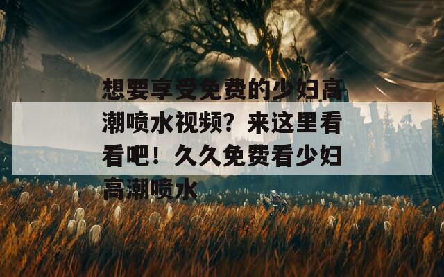 想要享受免费的少妇高潮喷水视频？来这里看看吧！久久免费看少妇高潮喷水