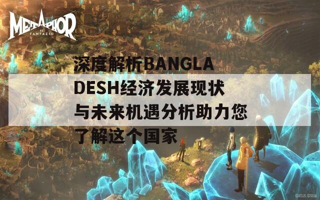 深度解析BANGLADESH经济发展现状与未来机遇分析助力您了解这个国家