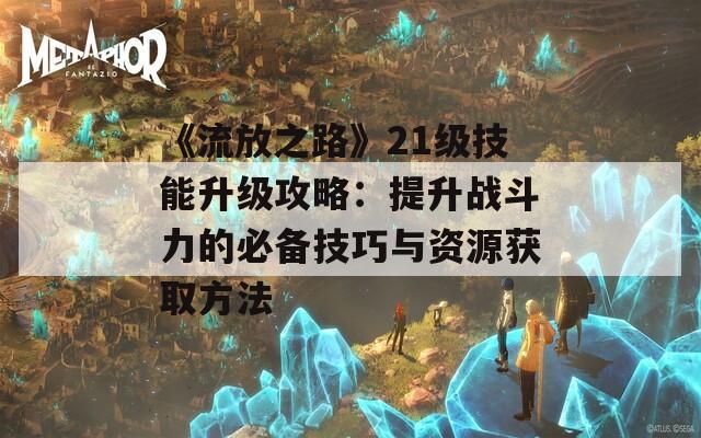 《流放之路》21级技能升级攻略：提升战斗力的必备技巧与资源获取方法