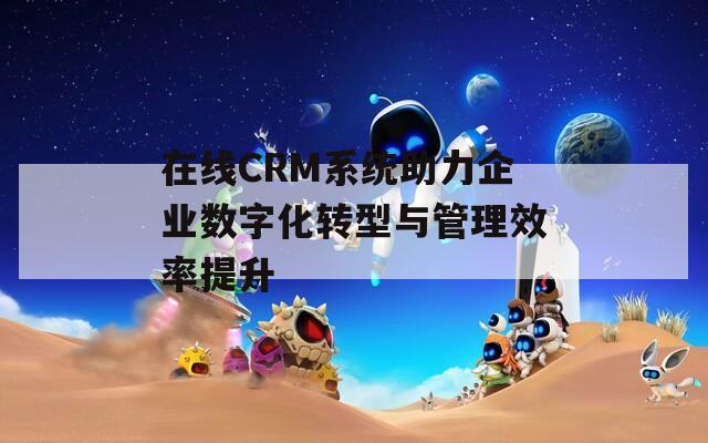 在线CRM系统助力企业数字化转型与管理效率提升