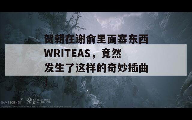 贺朝在谢俞里面塞东西WRITEAS，竟然发生了这样的奇妙插曲！