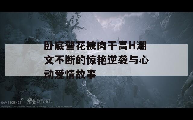 卧底警花被肉干高H潮文不断的惊艳逆袭与心动爱情故事