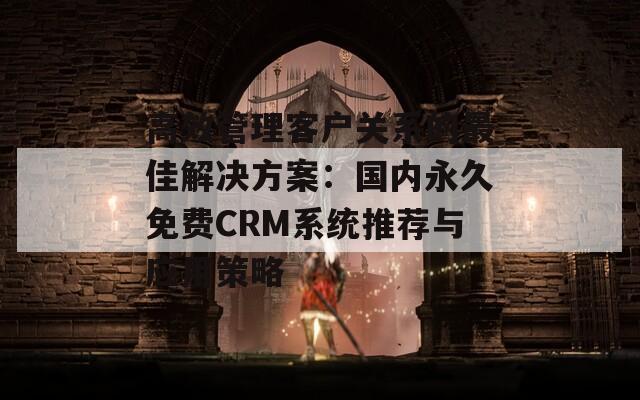 高效管理客户关系的最佳解决方案：国内永久免费CRM系统推荐与应用策略