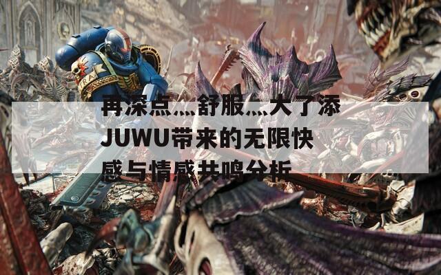 再深点灬舒服灬大了添JUWU带来的无限快感与情感共鸣分析