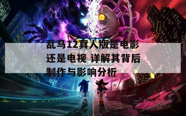 乱马12真人版是电影还是电视 详解其背后制作与影响分析
