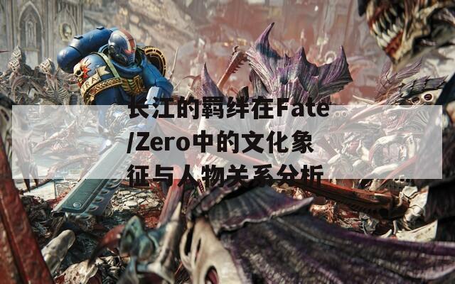 长江的羁绊在Fate/Zero中的文化象征与人物关系分析