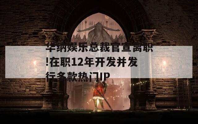 华纳娱乐总裁官宣离职!在职12年开发并发行多款热门IP