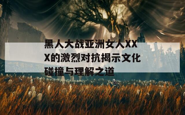 黑人大战亚洲女人XXX的激烈对抗揭示文化碰撞与理解之道