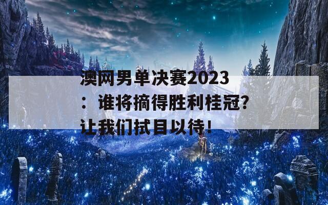 澳网男单决赛2023：谁将摘得胜利桂冠？让我们拭目以待！