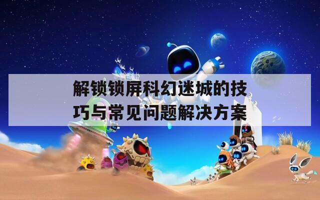 解锁锁屏科幻迷城的技巧与常见问题解决方案