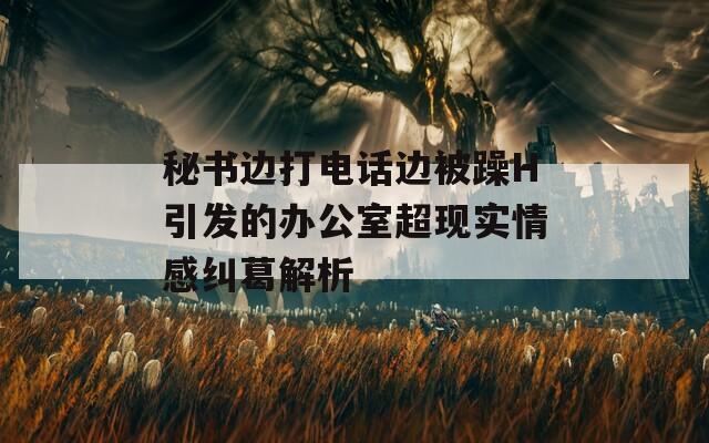 秘书边打电话边被躁H引发的办公室超现实情感纠葛解析